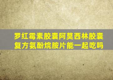 罗红霉素胶囊阿莫西林胶囊 复方氨酚烷胺片能一起吃吗